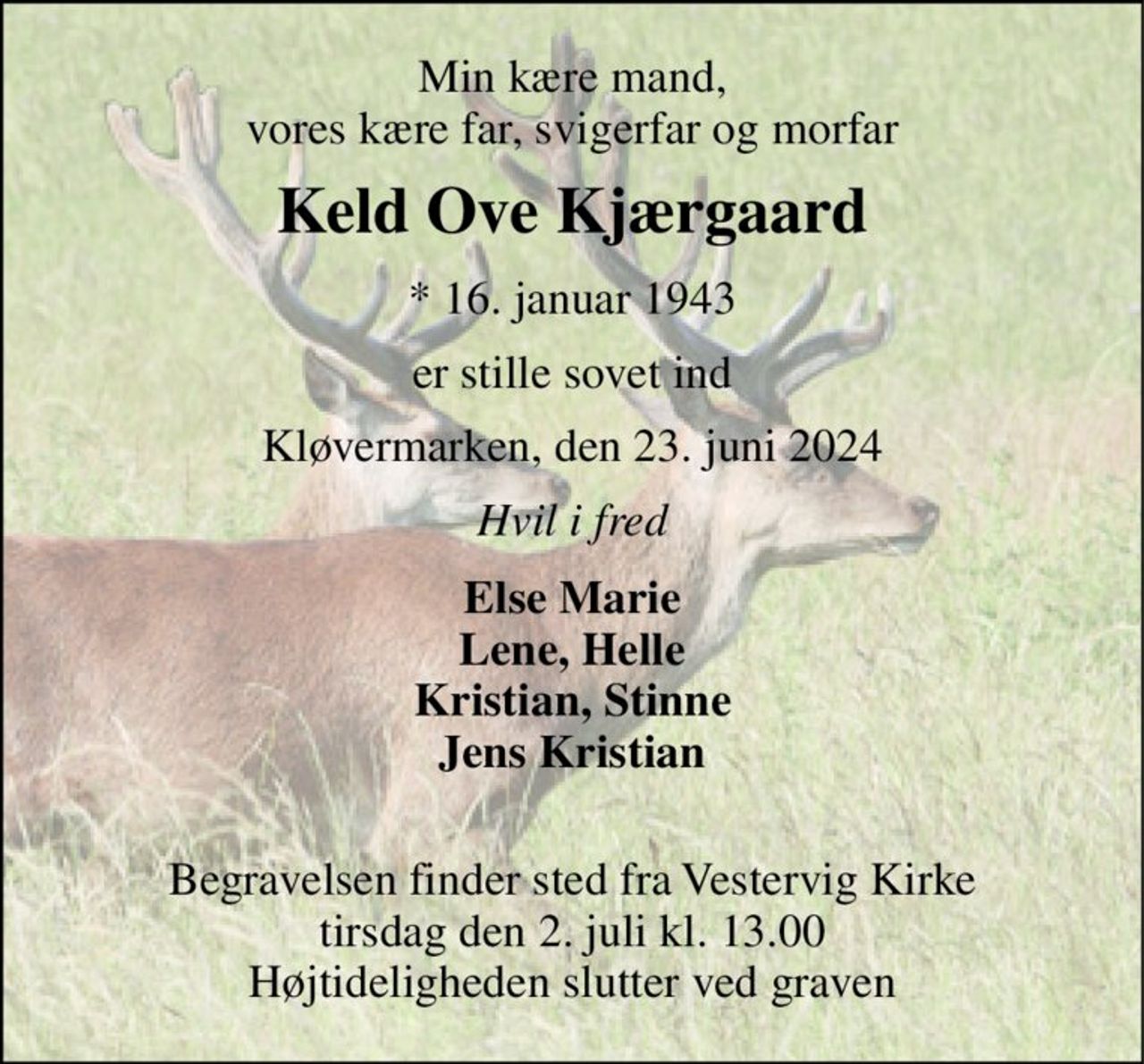 Min kære mand, vores kære far, svigerfar og morfar 
Keld Ove Kjærgaard 
*​ 16. januar 1943 
er stille sovet ind 
Kløvermarken, den 23. juni 2024 
Hvil i fred 
Else Marie Lene, Helle Kristian, Stinne Jens Kristian  
Begravelsen​ finder sted fra Vestervig Kirke​ tirsdag den 2. juli​ kl. 13.00 Højtideligheden slutter ved graven