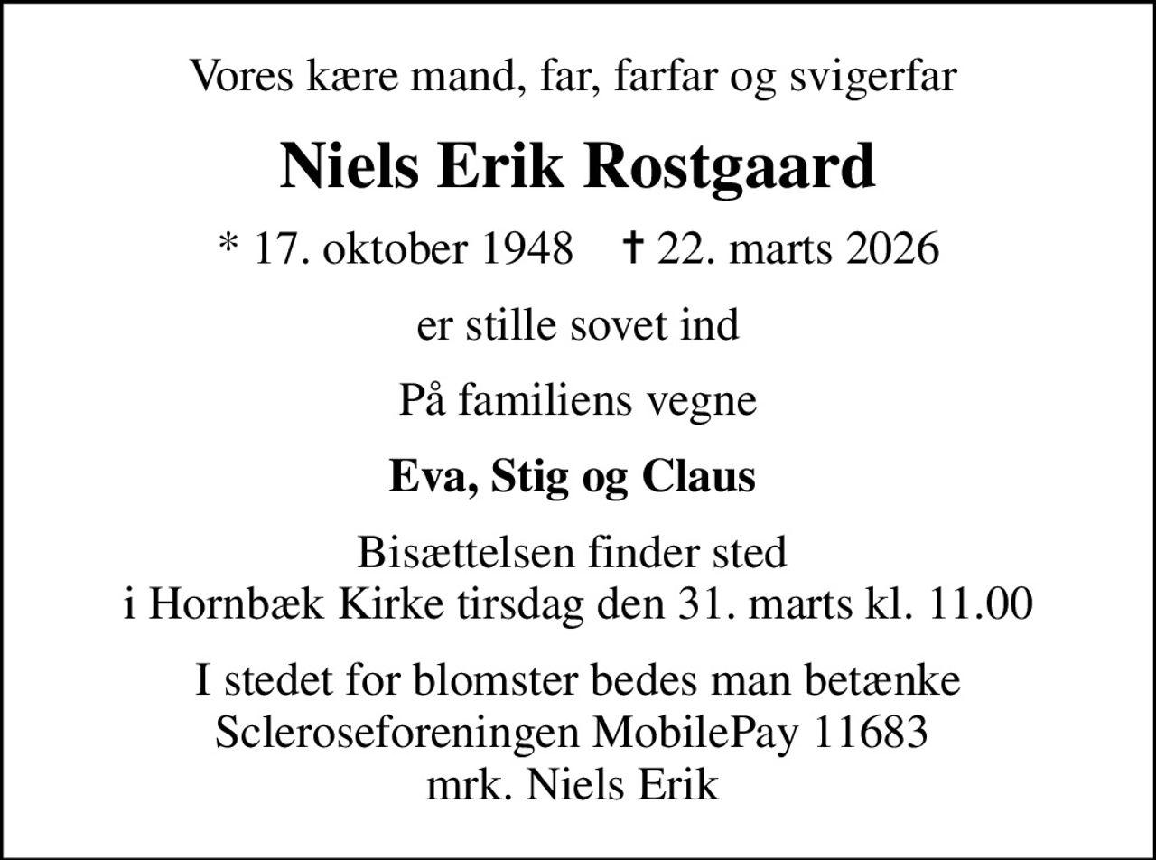 Vores kære mand, far, farfar og svigerfar 
Niels Erik Rostgaard
* 17. oktober 1948    ✝ 22. marts 2026
er stille sovet ind
På familiens vegne
Eva, Stig og Claus 
Bisættelsen finder sted  i Hornbæk Kirke tirsdag den 31. marts kl. 11.00
I stedet for blomster bedes man betænke Scleroseforeningen MobilePay 11683  mrk. Niels Erik