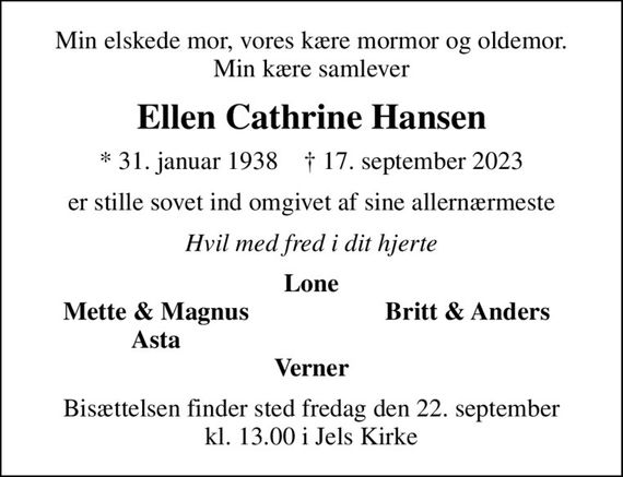 Min elskede mor, vores kære mormor og oldemor. Min kære samlever
Ellen Cathrine Hansen
* 31. januar 1938    &#x271d; 17. september 2023
er stille sovet ind omgivet af sine allernærmeste
Hvil med fred i dit hjerte
Lone
Mette & Magnus
Britt & Anders
Asta
Bisættelsen finder sted fredag den 22. september kl. 13.00 i Jels Kirke