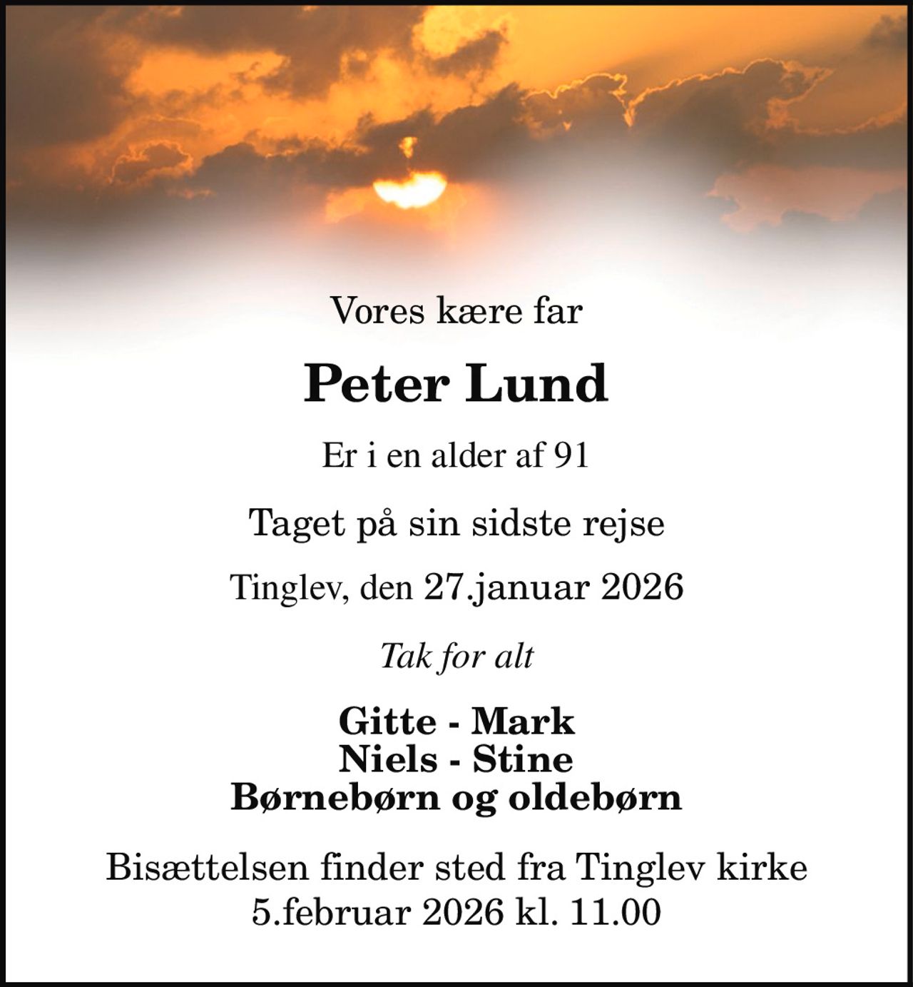Vores kære far 
Peter Lund 
er i en alder af 91 
taget på sin sidste rejse 
Tinglev, den 27. januar 2026 
Tak for alt 
Gitte - Mark Niels - Stine Børnebørn og oldebørn 
Bisættelsen finder sted fra Tinglev Kirke torsdag den 5. februar kl. 11.00