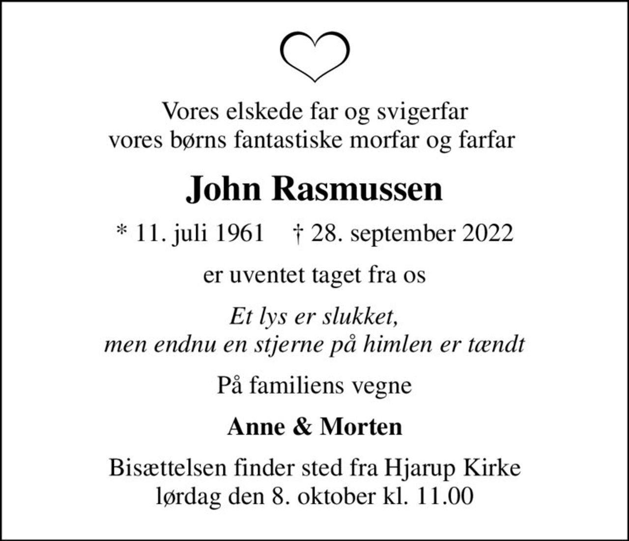 Vores elskede far og svigerfar vores børns fantastiske morfar og farfar 
John Rasmussen
* 11. juli 1961    ✝ 28. september 2022
er uventet taget fra os
Et lys er slukket, men endnu en stjerne på himlen er tændt
På familiens vegne
Anne & Morten
Bisættelsen finder sted fra Hjarup Kirke  lørdag den 8. oktober kl. 11.00