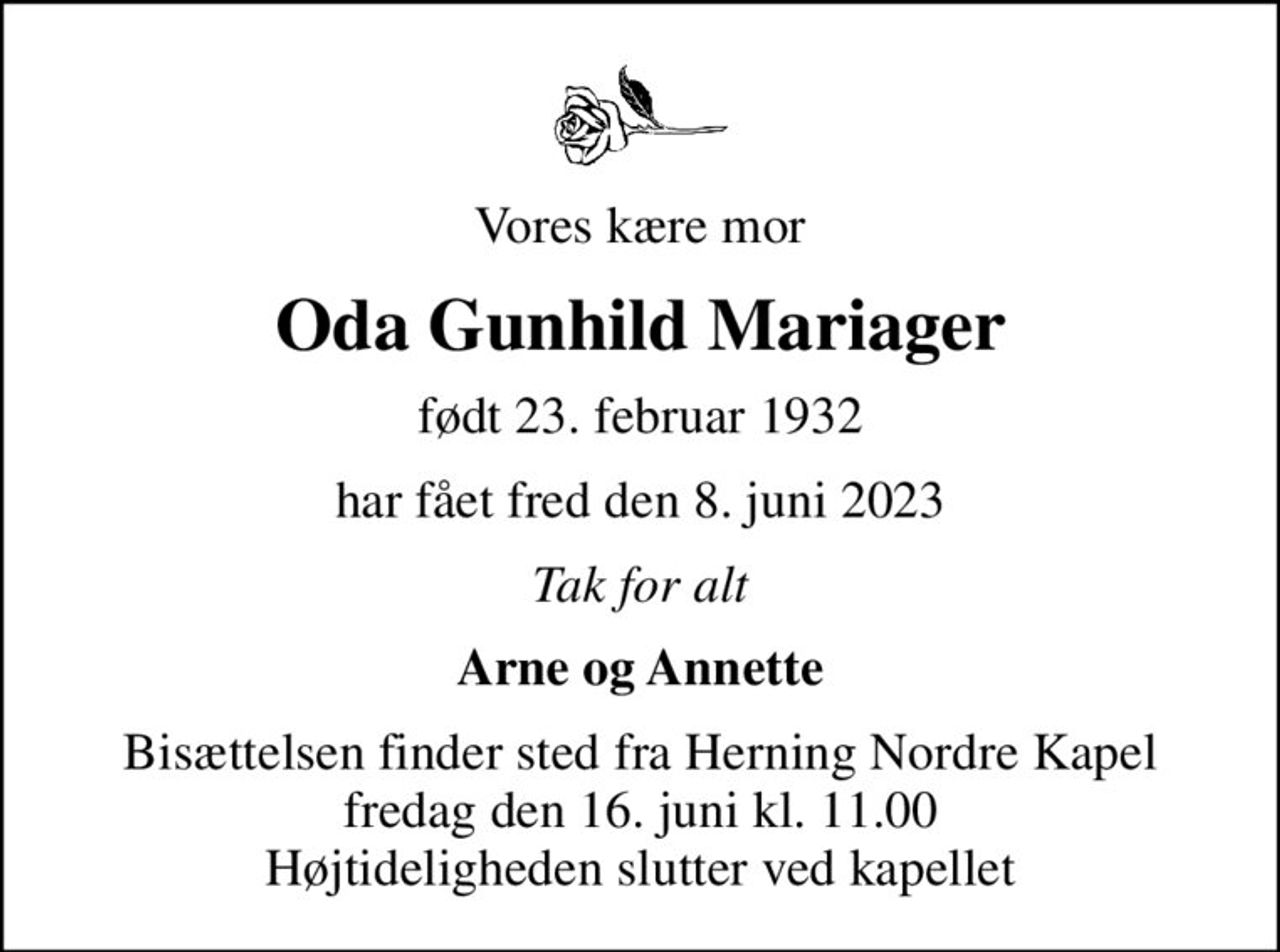 Vores kære mor
Oda Gunhild Mariager
født 23. februar 1932
har fået fred den 8. juni 2023
Tak for alt
Arne og Annette
Bisættelsen finder sted fra Herning Nordre Kapel  fredag den 16. juni kl. 11.00  Højtideligheden slutter ved kapellet