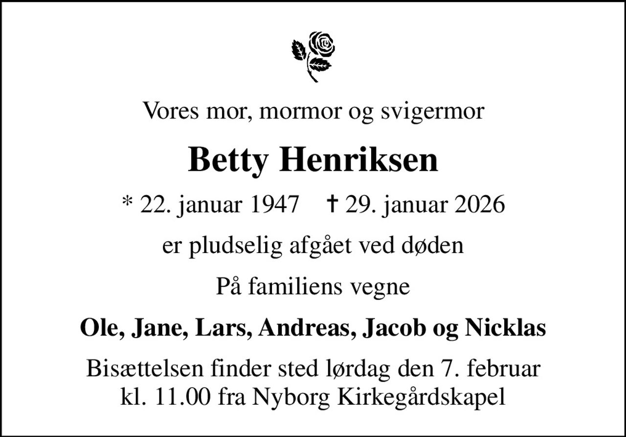Vores mor, mormor og svigermor
Betty Henriksen
* 22. januar 1947    ✝ 29. januar 2026
er pludselig afgået ved døden
På familiens vegne
Ole, Jane, Lars, Andreas, Jacob og Nicklas
Bisættelsen finder sted lørdag den 7. februar kl. 11.00 fra Nyborg Kirkegårdskapel