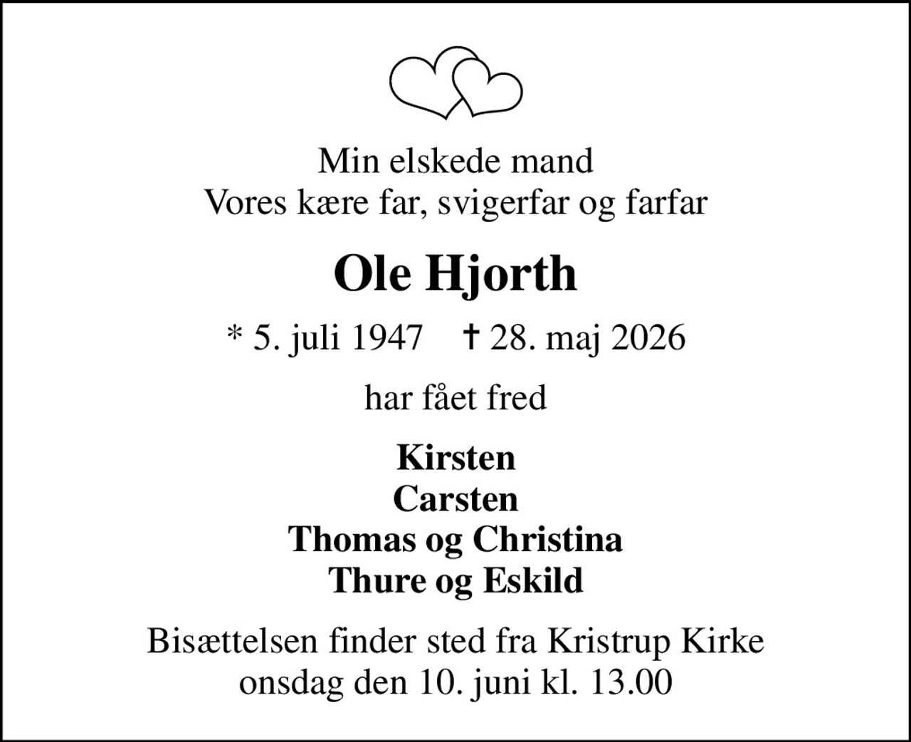 Min elskede mand Vores kære far, svigerfar og farfar
Ole Hjorth
* 5. juli 1947    ✝ 28. maj 2026
har fået fred
Kirsten Carsten Thomas og Christina Thure og Eskild
Bisættelsen finder sted fra Kristrup Kirke  onsdag den 10. juni kl. 13.00