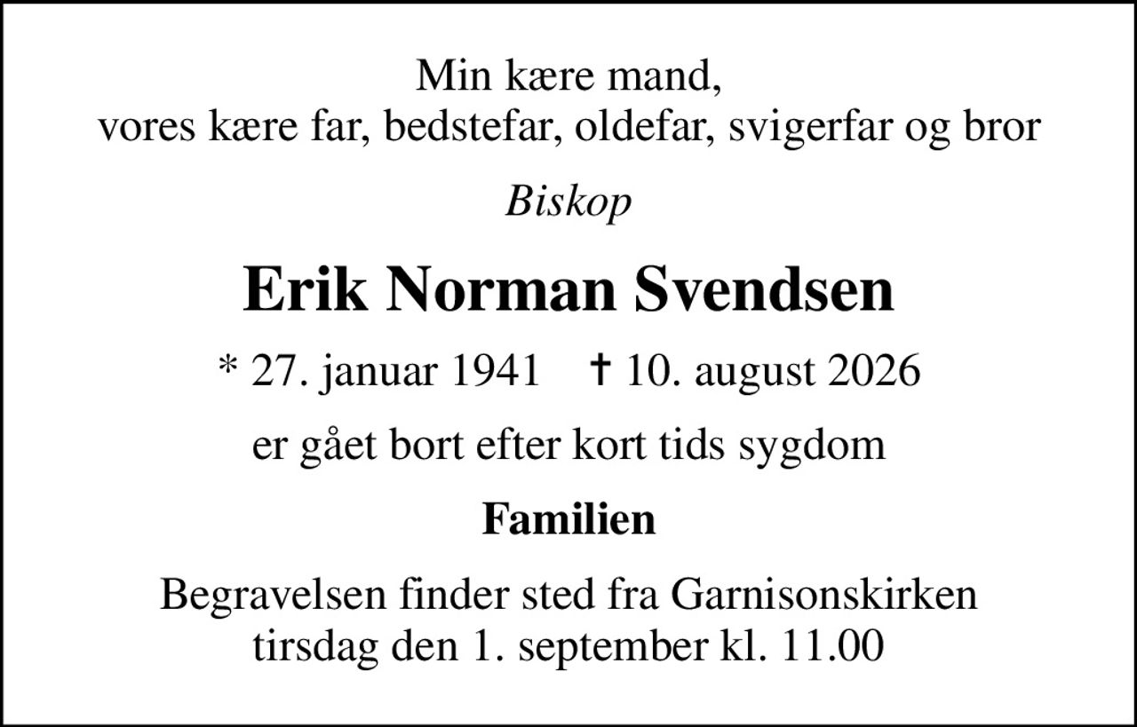 Min kære mand, vores kære far, bedstefar, oldefar, svigerfar og bror
Biskop
Erik Norman Svendsen
* 27. januar 1941    ✝ 10. august 2026
er gået bort efter kort tids sygdom
Familien
Begravelsen finder sted fra Garnisonskirken  tirsdag den 1. september kl. 11.00