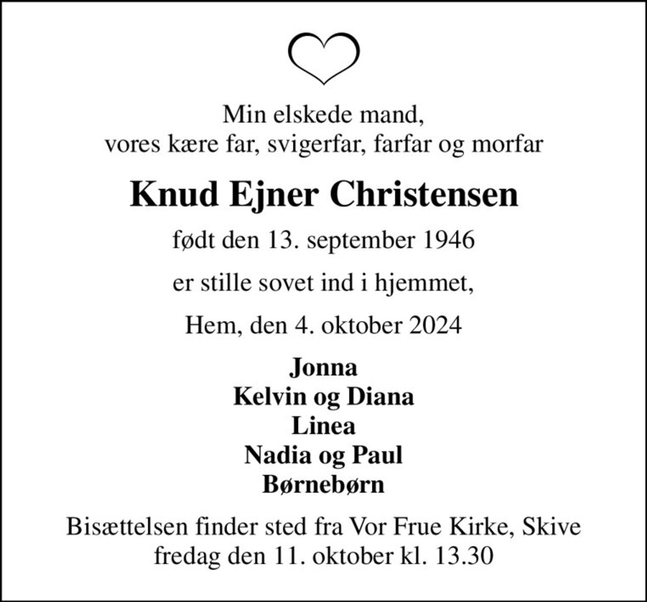 Min elskede mand, vores kære far, svigerfar, farfar og morfar
Knud Ejner Christensen
født den 13. september 1946
er stille sovet ind i hjemmet,
Hem, den 4. oktober 2024
Jonna Kelvin og Diana Linea Nadia og Paul Børnebørn
Bisættelsen finder sted fra Vor Frue Kirke, Skive  fredag den 11. oktober kl. 13.30