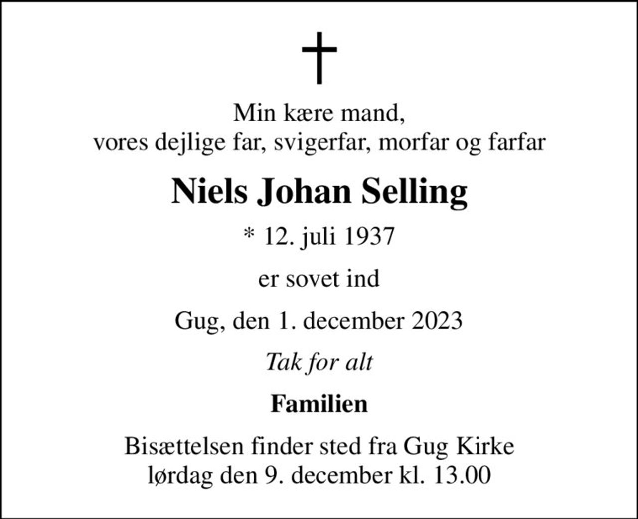 Min kære mand, vores dejlige far, svigerfar, morfar og farfar
Niels Johan Selling
* 12. juli 1937
er sovet ind
Gug, den 1. december 2023
Tak for alt
Familien
Bisættelsen finder sted fra Gug Kirke  lørdag den 9. december kl. 13.00