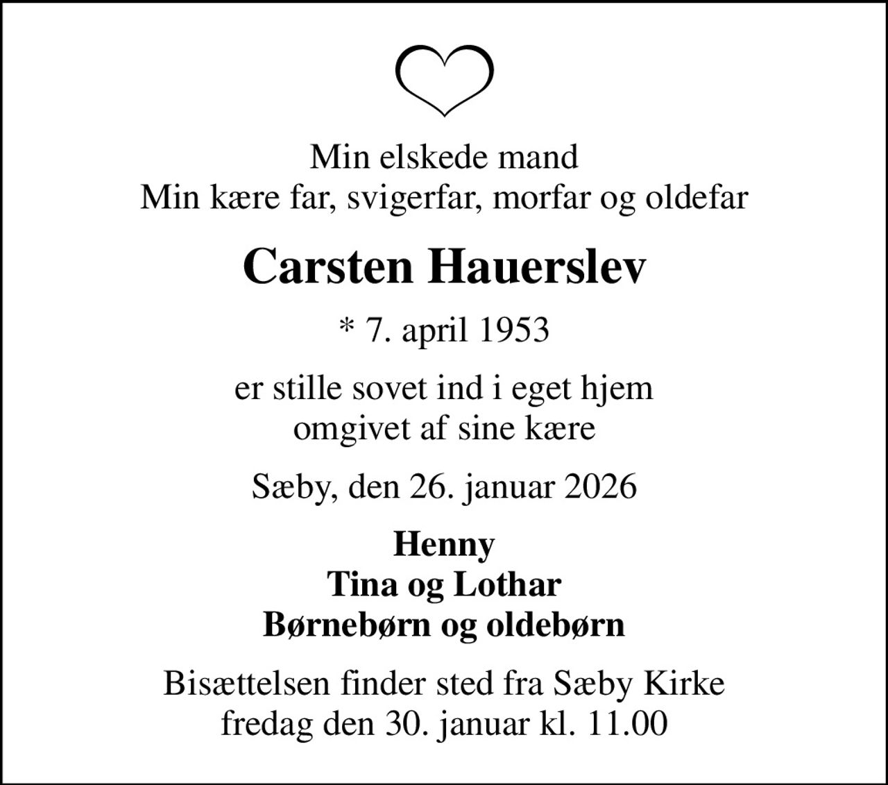 Min elskede mand Min kære far, svigerfar, morfar og oldefar
Carsten Hauerslev
* 7. april 1953
er stille sovet ind i eget hjem omgivet af sine kære
Sæby, den 26. januar 2026
Henny Tina og Lothar Børnebørn og oldebørn
Bisættelsen finder sted fra Sæby Kirke  fredag den 30. januar kl. 11.00