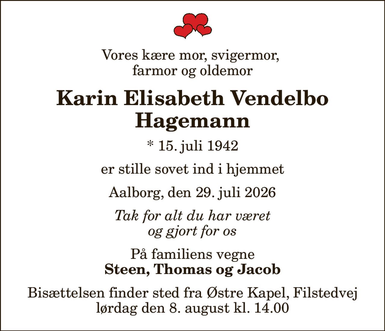 Vores kære mor, svigermor,  farmor og oldemor
Karin Elisabeth Vendelbo Hagemann
* 15. juli 1942
er stille sovet ind i hjemmet
Aalborg, den 29. juli 2026
Tak for alt du har været og gjort for os
På familiens vegne
Steen, Thomas og Jacob
Bisættelsen finder sted fra Østre Kapel, Filstedvej  lørdag den 8. august kl. 14.00