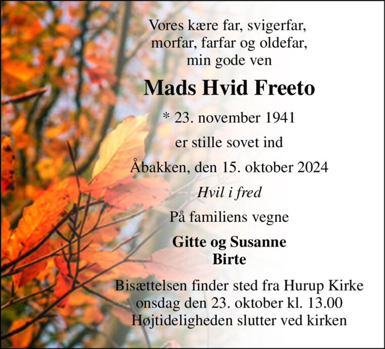 Vores kære far, svigerfar,  morfar, farfar og oldefar, min gode ven 
Mads Hvid Freeto 
*​ 23. november 1941 
er stille sovet ind 
Åbakken, den 15. oktober 2024 
Hvil i fred 
På familiens vegne 
Gitte og Susanne Birte 
     Bisættelsen​ finder sted fra Hurup Kirke​      onsdag den 23. oktober​ kl. 13.00      Højtideligheden slutter ved kirken