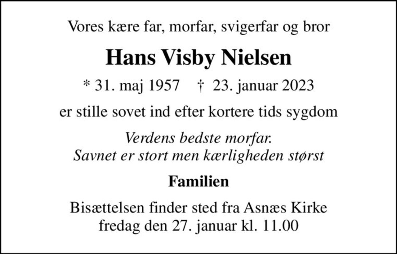 Vores kære far, morfar, svigerfar og bror
Hans Visby Nielsen
* 31. maj 1957    ✝ 23. januar 2023
er stille sovet ind efter kortere tids sygdom
Verdens bedste morfar. Savnet er stort men kærligheden størst
Familien
Bisættelsen finder sted fra Asnæs Kirke  fredag den 27. januar kl. 11.00