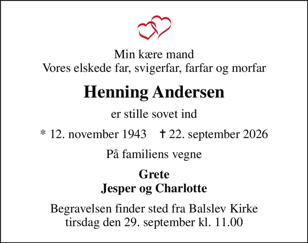 Min kære mand Vores elskede far, svigerfar, farfar og morfar
Henning Andersen
er stille sovet ind
* 12. november 1943    ✝ 22. september 2026
På familiens vegne
Grete Jesper og Charlotte
Begravelsen finder sted fra Balslev Kirke  tirsdag den 29. september kl. 11.00