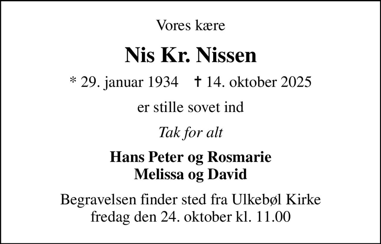 Vores kære
Nis Kr. Nissen
* 29. januar 1934    ✝ 14. oktober 2025
er stille sovet ind
Tak for alt
Hans Peter og Rosmarie Melissa og David
Begravelsen finder sted fra Ulkebøl Kirke  fredag den 24. oktober kl. 11.00