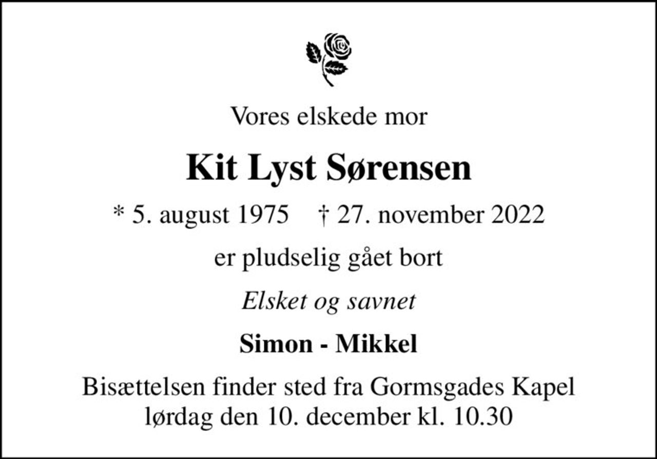 Vores elskede mor
Kit Lyst Sørensen
* 5. august 1975    ✝ 27. november 2022
er pludselig gået bort
Elsket og savnet
Simon - Mikkel
Bisættelsen finder sted fra Gormsgades Kapel  lørdag den 10. december kl. 10.30