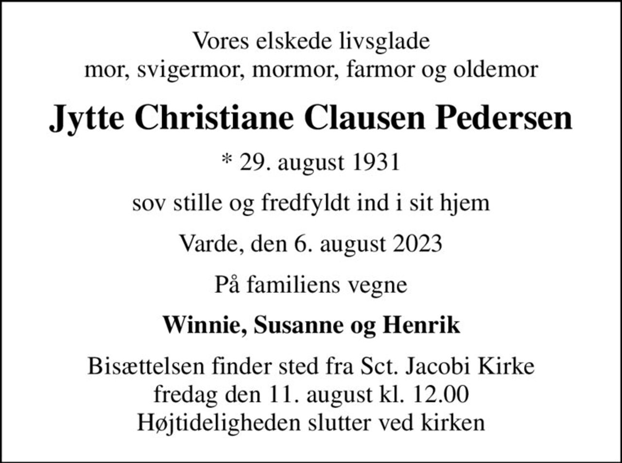 Vores elskede livsglade mor, svigermor, mormor, farmor og oldemor
Jytte Christiane Clausen Pedersen
* 29. august 1931
sov stille og fredfyldt ind i sit hjem
Varde, den 6. august 2023
På familiens vegne
Winnie, Susanne og Henrik
Bisættelsen finder sted fra Sct. Jacobi Kirke  fredag den 11. august kl. 12.00  Højtideligheden slutter ved kirken