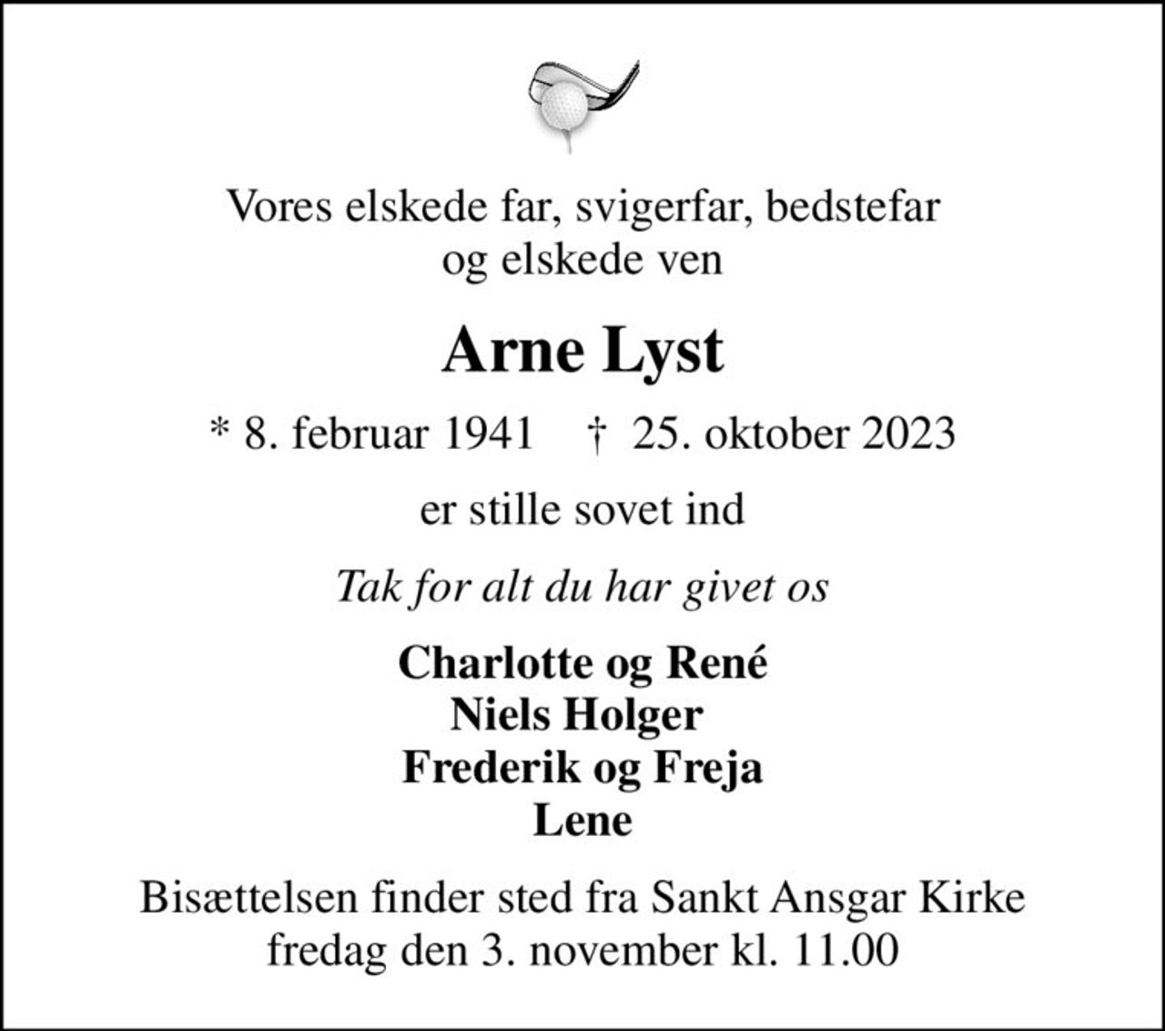 Vores elskede far, svigerfar, bedstefar og elskede ven
Arne Lyst
* 8. februar 1941    ✝ 25. oktober 2023
er stille sovet ind
Tak for alt du har givet os
Charlotte og René Niels Holger  Frederik og Freja Lene
Bisættelsen finder sted fra Sankt Ansgar Kirke  fredag den 3. november kl. 11.00