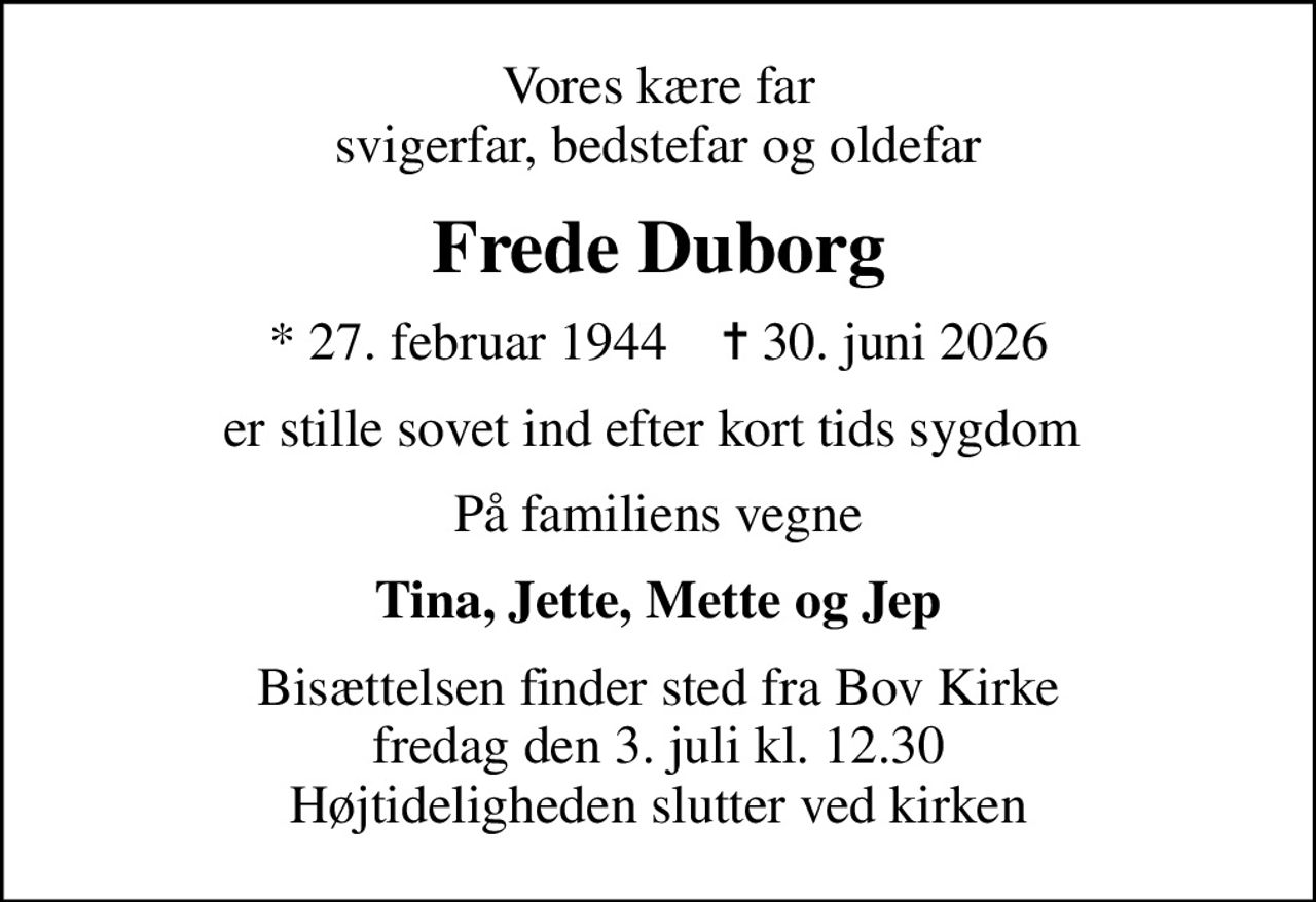 Vores kære far svigerfar, bedstefar og oldefar
Frede Duborg
* 27. februar 1944    ✝ 30. juni 2026
er stille sovet ind efter kort tids sygdom 
På familiens vegne
Tina, Jette, Mette og Jep
Højtideligheden har fundet sted