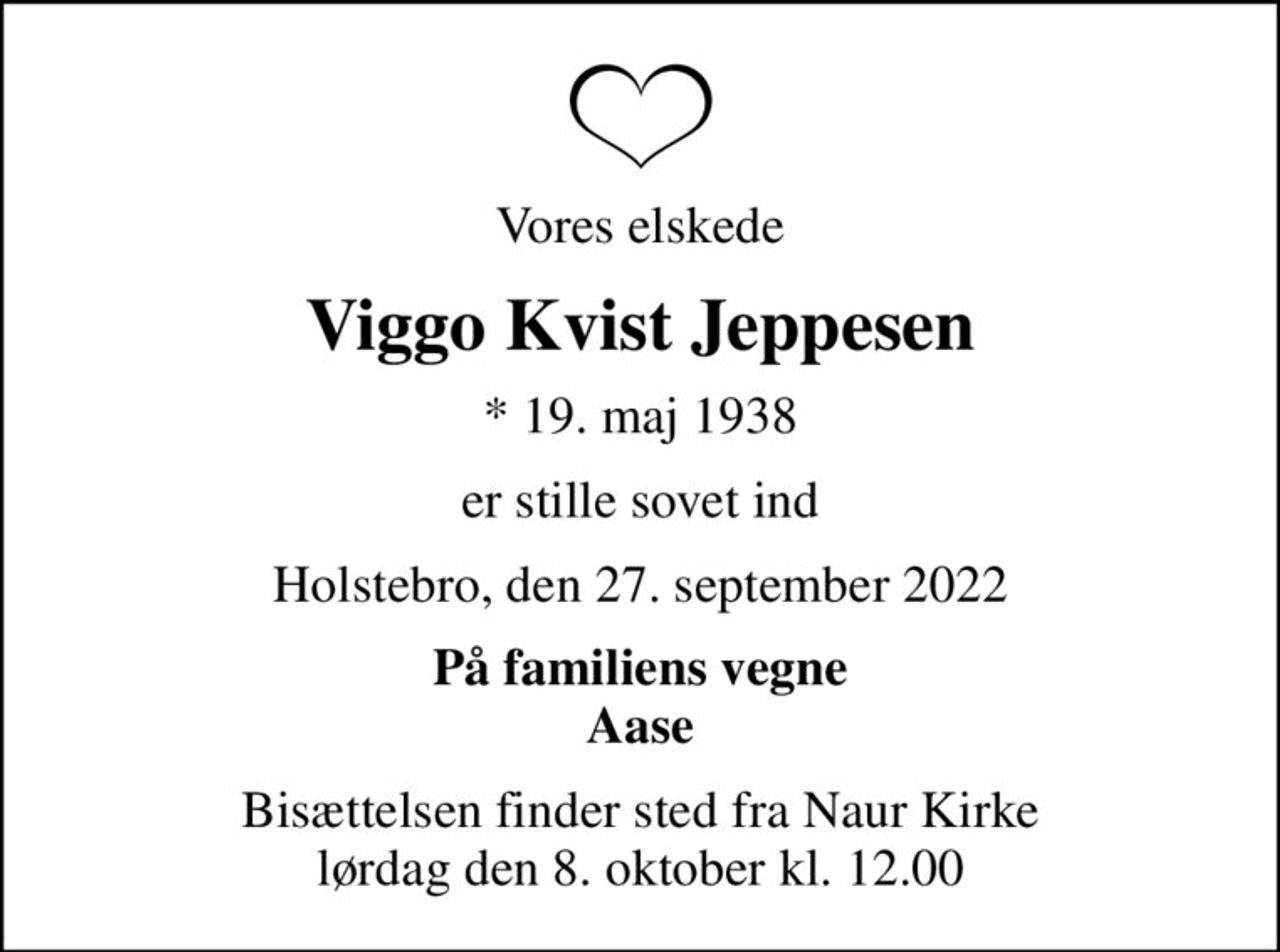 Vores elskede
Viggo Kvist Jeppesen
* 19. maj 1938
er stille sovet ind
Holstebro, den 27. september 2022
På familiens vegne Aase
Bisættelsen finder sted fra Naur Kirke  lørdag den 8. oktober kl. 12.00