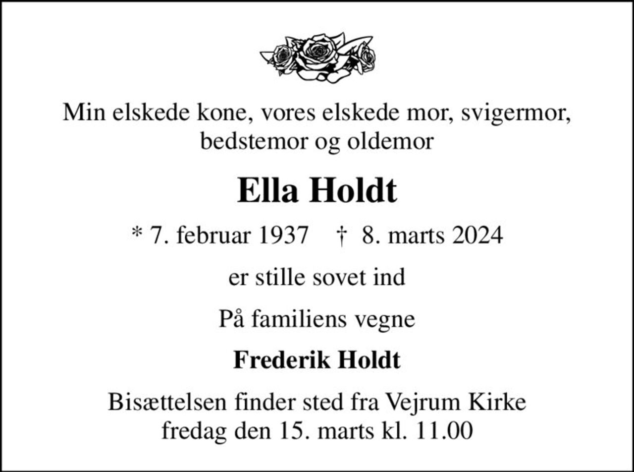 Min elskede kone, vores elskede mor, svigermor, bedstemor og oldemor
Ella Holdt
* 7. februar 1937    ✝ 8. marts 2024
er stille sovet ind
På familiens vegne
Frederik Holdt
Bisættelsen finder sted fra Vejrum Kirke  fredag den 15. marts kl. 11.00
