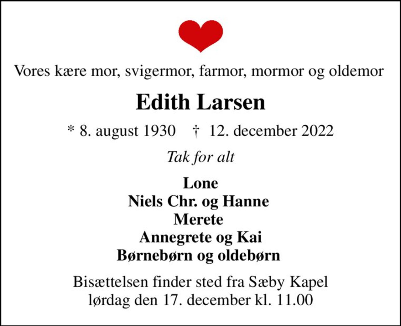 Vores kære mor, svigermor, farmor, mormor og oldemor 
Edith Larsen
* 8. august 1930    ✝ 12. december 2022
Tak for alt
Lone Niels Chr. og Hanne  Merete  Annegrete og Kai Børnebørn og oldebørn 
Bisættelsen finder sted fra Sæby Kapel  lørdag den 17. december kl. 11.00