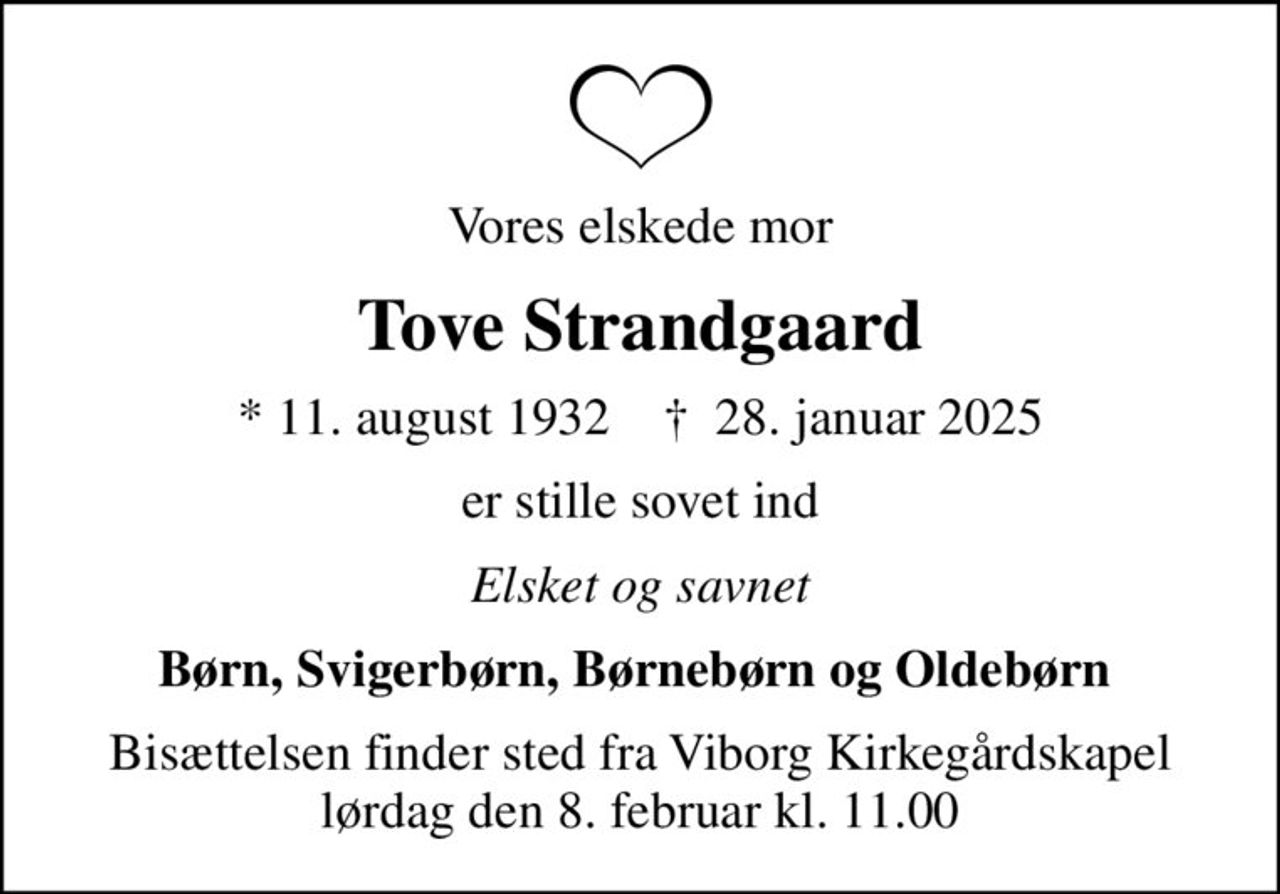 Vores elskede mor
Tove Strandgaard
* 11. august 1932    ✝ 28. januar 2025
er stille sovet ind
Elsket og savnet
Børn, Svigerbørn, Børnebørn og Oldebørn 
Bisættelsen finder sted fra Viborg Kirkegårdskapel  lørdag den 8. februar kl. 11.00