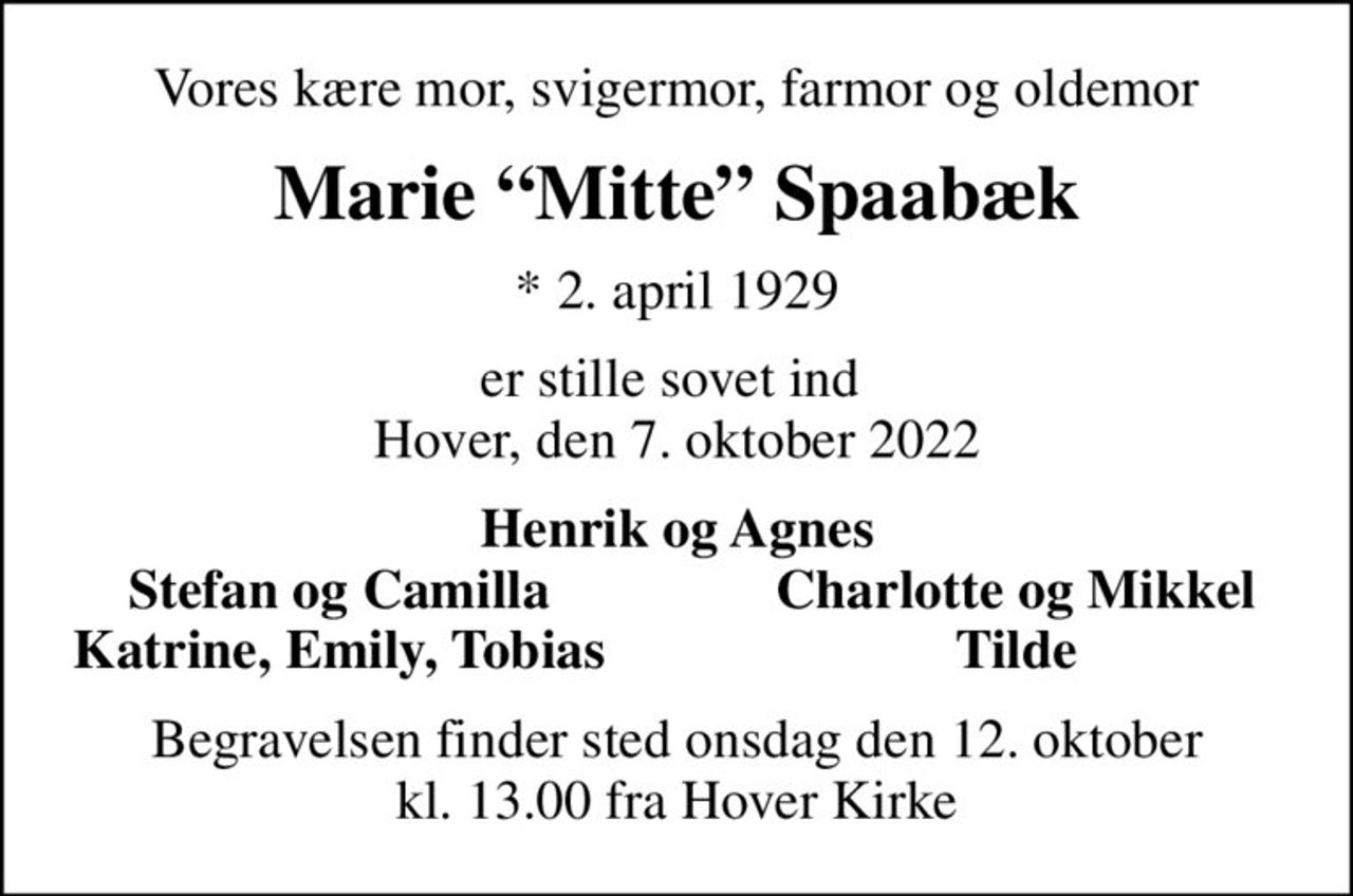 Vores kære mor, svigermor, farmor og oldemor
Marie Mitte Spaabæk
* 2. april 1929
er stille sovet ind  Hover, den 7. oktober 2022
Henrik og Agnes
Stefan og Camilla
Charlotte og Mikkel
Katrine, Emily, Tobias
Tilde
Begravelsen finder sted onsdag den 12. oktober kl. 13.00 fra Hover Kirke