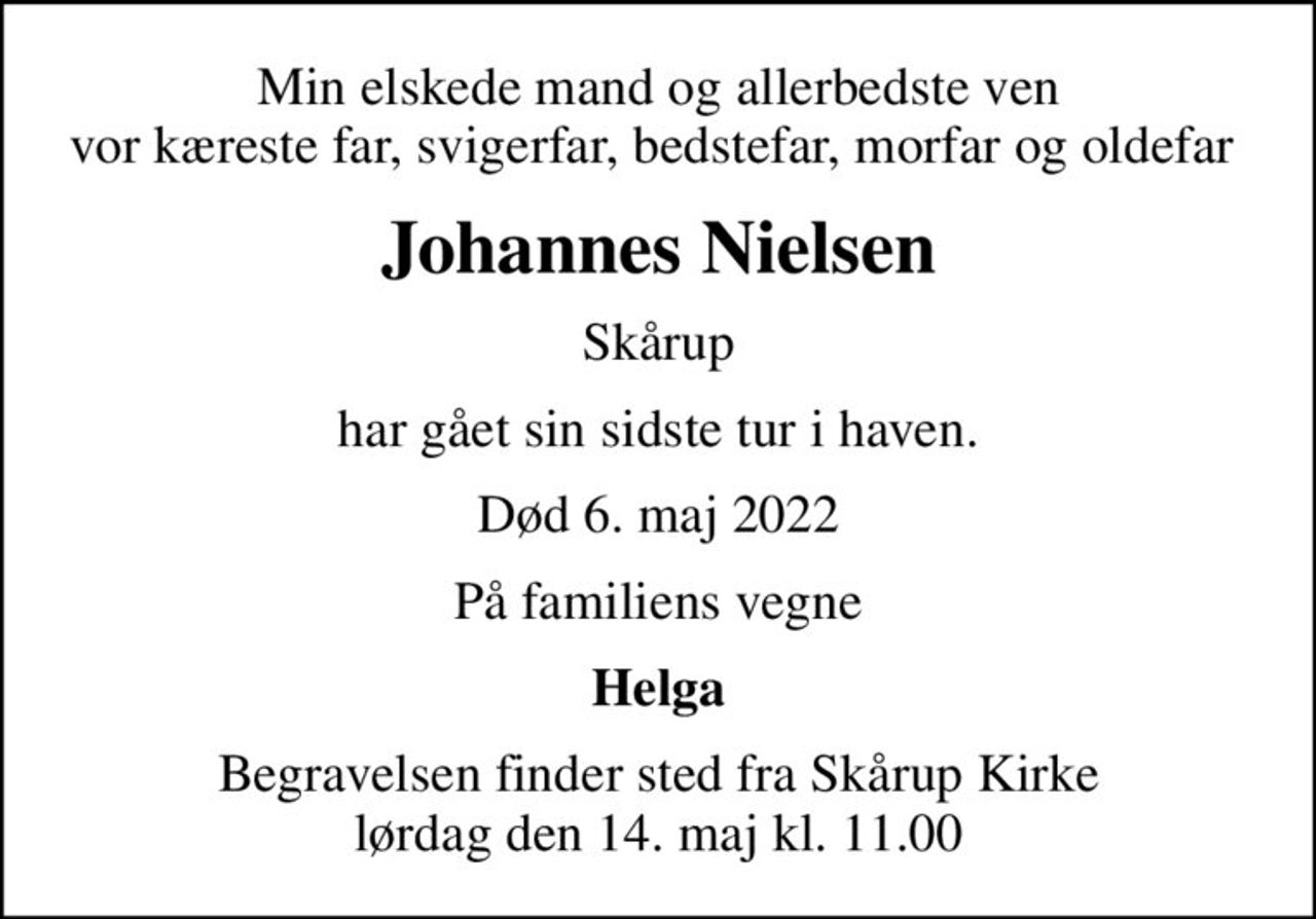 Min elskede mand og allerbedste ven vor kæreste far, svigerfar, bedstefar, morfar og oldefar 
Johannes Nielsen
Skårup
har gået sin sidste tur i haven.
Død 6. maj 2022
På familiens vegne
Helga
Begravelsen finder sted fra Skårup Kirke  lørdag den 14. maj kl. 11.00