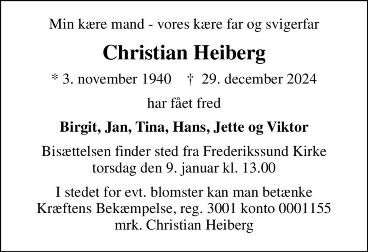 Min kære mand - vores kære far og svigerfar
Christian Heiberg
* 3. november 1940    ✝ 29. december 2024
har fået fred
Birgit, Jan, Tina, Hans, Jette og Viktor
Bisættelsen finder sted fra Frederikssund Kirke  torsdag den 9. januar kl. 13.00 
I stedet for evt. blomster kan man betænke
					Kræftens Bekæmpelse reg.3001konto0001155mrk. Christian
					Heiberg
