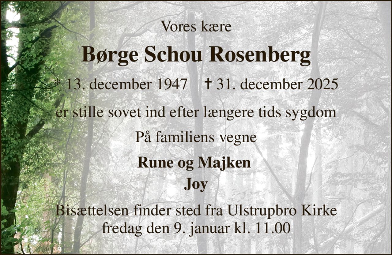 Vores kære 
Børge Schou Rosenberg 
*​ 13. december 1947​    ✝​ 31. december 2025 
er stille sovet ind efter længere tids sygdom 
På familiens vegne 
Rune og Majken  
Joy 
Bisættelsen​ finder sted fra Ulstrupbro Kirke​ fredag den 9. januar​ kl. 11.00