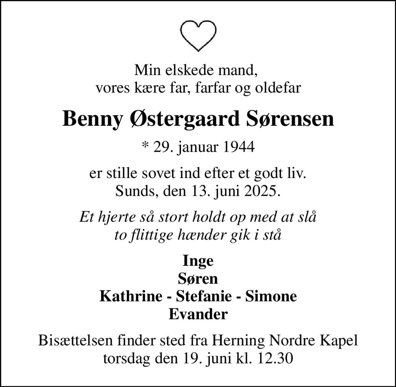 Min elskede mand,  vores kære far, farfar og oldefar
Benny Østergaard Sørensen
* 29. januar 1944
er stille sovet ind efter et godt liv. Sunds, den 13. juni 2025.
Et hjerte så stort holdt op med at slå to flittige hænder gik i stå
Inge Søren Kathrine - Stefanie - Simone Evander
Bisættelsen finder sted fra Herning Nordre Kapel  torsdag den 19. juni kl. 12.30