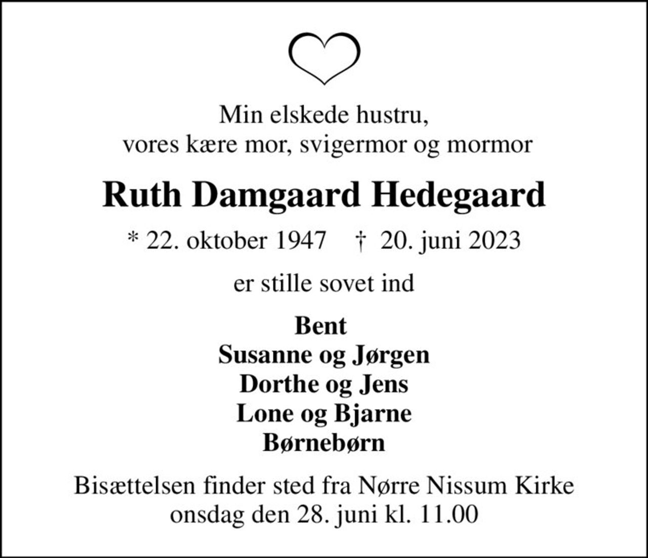 Min elskede hustru,  vores kære mor, svigermor og mormor
Ruth Damgaard Hedegaard
* 22. oktober 1947    ✝ 20. juni 2023
er stille sovet ind
Bent  Susanne og Jørgen Dorthe og Jens Lone og Bjarne Børnebørn
Bisættelsen finder sted fra Nørre Nissum Kirke  onsdag den 28. juni kl. 11.00