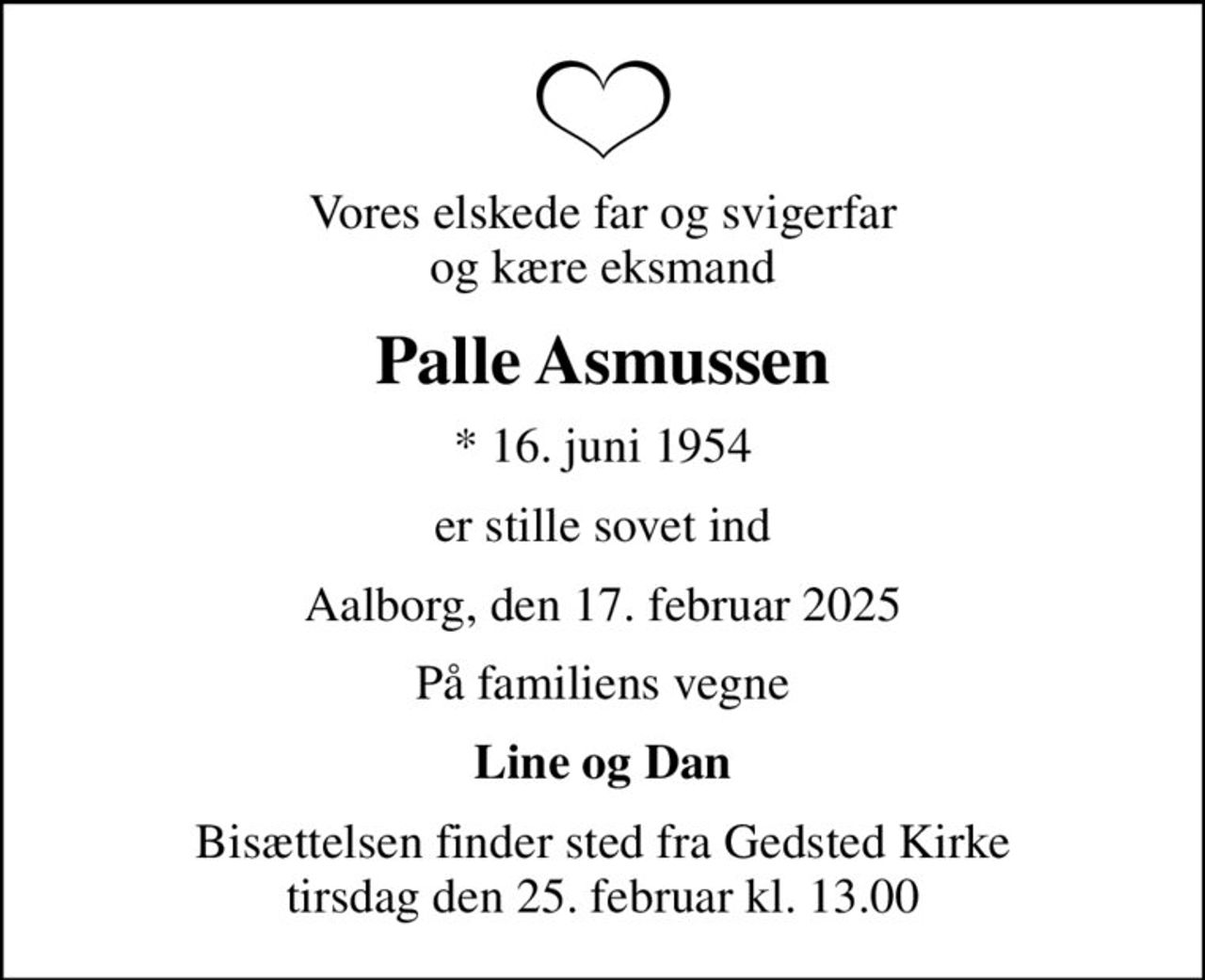 Vores elskede far og svigerfar og kære eksmand
Palle Asmussen
* 16. juni 1954
er stille sovet ind
Aalborg, den 17. februar 2025
På familiens vegne
Line og Dan
Bisættelsen finder sted fra Gedsted Kirke  tirsdag den 25. februar kl. 13.00