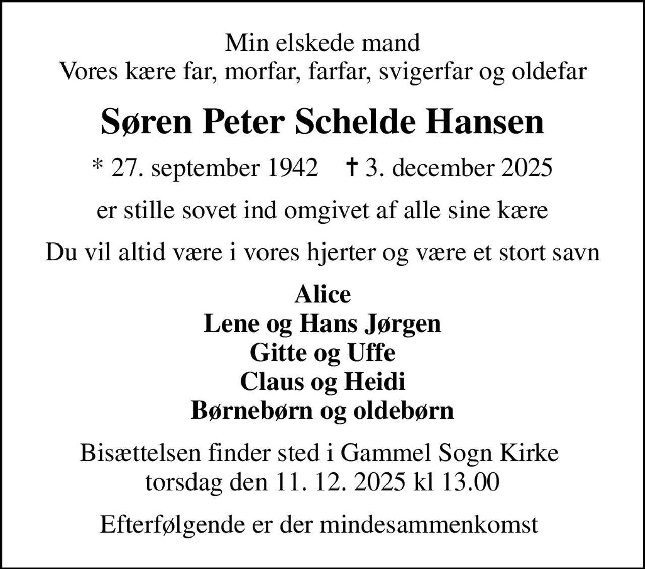 Min elskede mand Vores kære far, morfar, farfar, svigerfar og oldefar
Søren Peter Schelde Hansen
* 27. september 1942    ✝ 3. december 2025
er stille sovet ind omgivet af alle sine kære
Du vil altid være i vores hjerter og være et stort savn
Alice Lene og Hans Jørgen Gitte og Uffe Claus og Heidi Børnebørn og oldebørn
Bisættelsen finder sted i Gammel Sogn Kirke  torsdag den 11. 12. 2025 kl 13.00
Efterfølgende er der mindesammenkomst