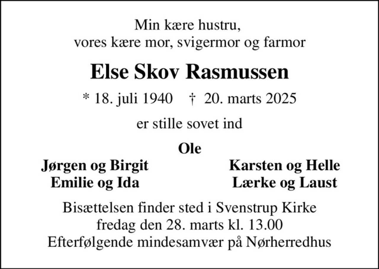 Min kære hustru,  vores kære mor, svigermor og farmor
Else Skov Rasmussen
* 18. juli 1940    ✝ 20. marts 2025
er stille sovet ind
Ole
Jørgen og Birgit
Karsten og Helle
Emilie og Ida
Lærke og Laust
Bisættelsen finder sted i Svenstrup Kirke  fredag den 28. marts kl. 13.00  Efterfølgende mindesamvær på Nørherredhus