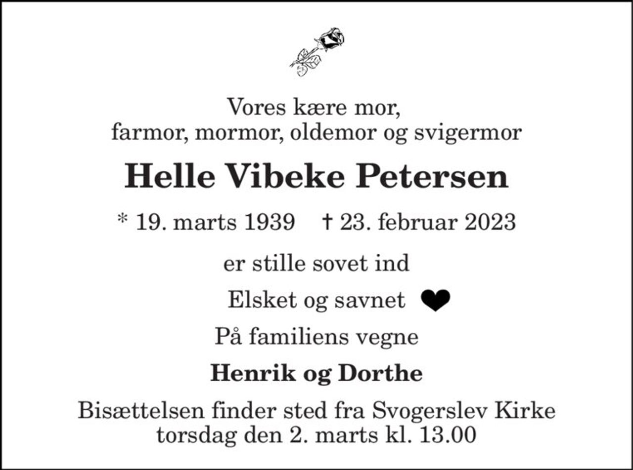 Vores kære mor,  farmor, mormor, oldemor og svigermor 
Helle Vibeke Petersen 
* 19. marts 1939    ✝ 23. februar 2023 
er stille sovet ind 
Elsket og savnet 
På familiens vegne 
Henrik og Dorthe 
Bisættelsen finder sted fra Svogerslev Kirke torsdag den 2. marts kl. 13.00