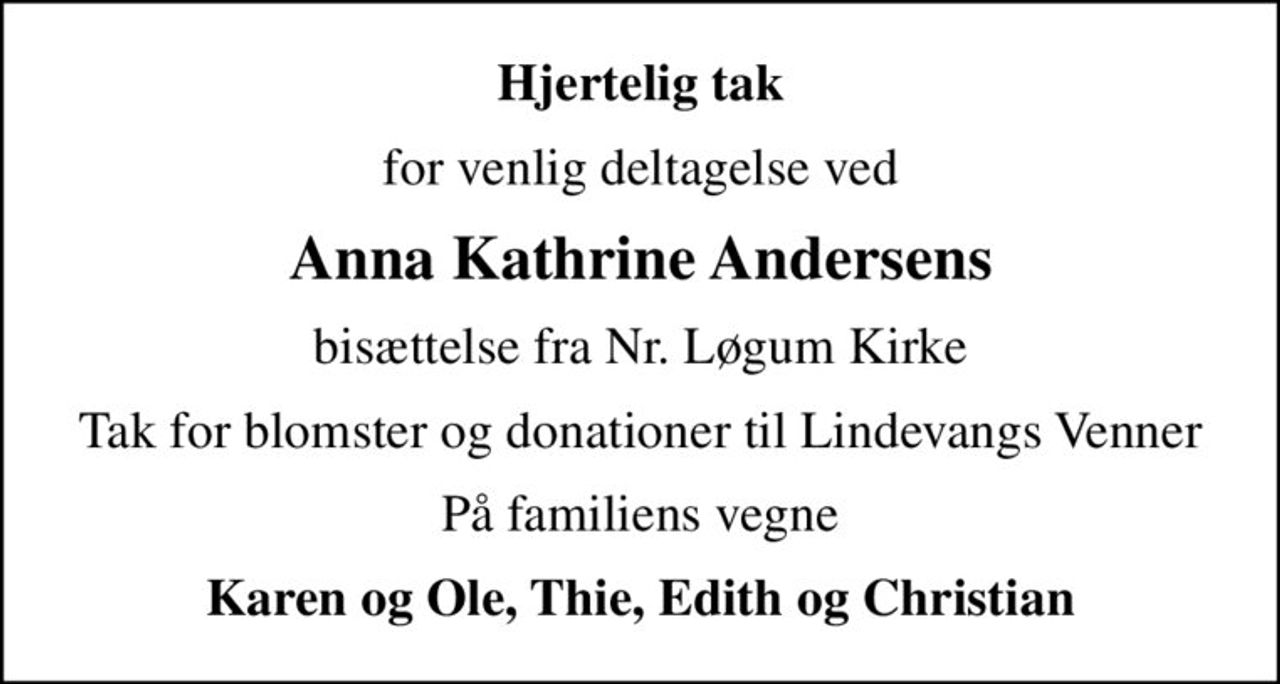 Hjertelig tak
for venlig deltagelse ved
Anna Kathrine Andersens
bisættelse fra Nr. Løgum Kirke
Tak for blomster og donationer til Lindevangs Venner
På familiens vegne
Karen og Ole, Thie, Edith og Christian