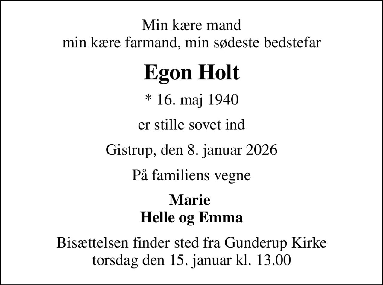 Min kære mand min kære farmand, min sødeste bedstefar
Egon Holt
* 16. maj 1940
er stille sovet ind
Gistrup, den 8. januar 2026
På familiens vegne
Marie  Helle og Emma
Bisættelsen finder sted fra Gunderup Kirke  torsdag den 15. januar kl. 13.00