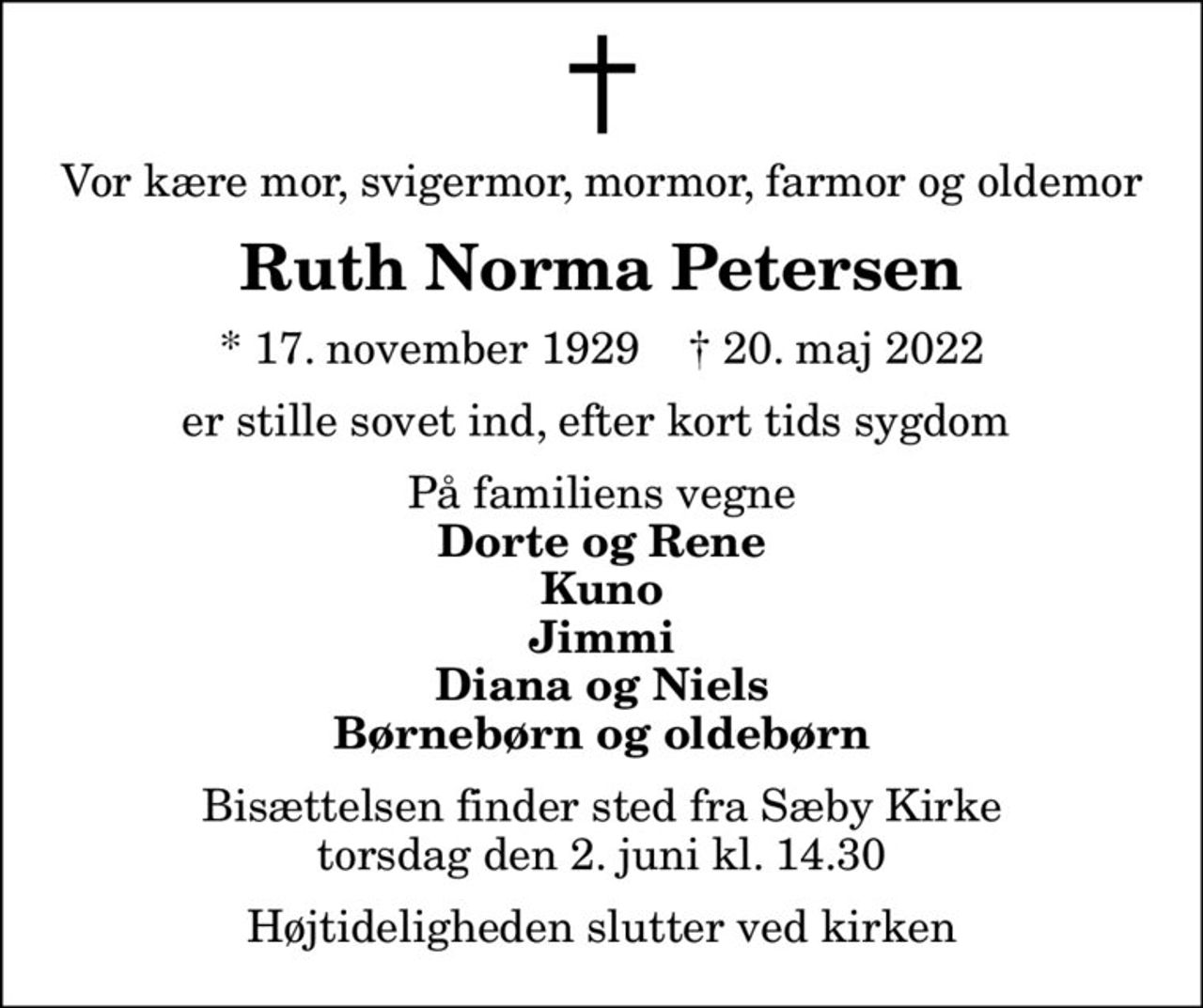 Vor kære mor, svigermor, mormor, farmor og oldemor
Ruth Norma Petersen
* 17. november 1929    ✝ 20. maj 2022
er stille sovet ind, efter kort tids sygdom 
På familiens vegne
Dorte og Rene Kuno Jimmi Diana og Niels Børnebørn og oldebørn
Bisættelsen finder sted fra Sæby Kirke  torsdag den 2. juni kl. 14.30  Højtideligheden slutter ved kirken