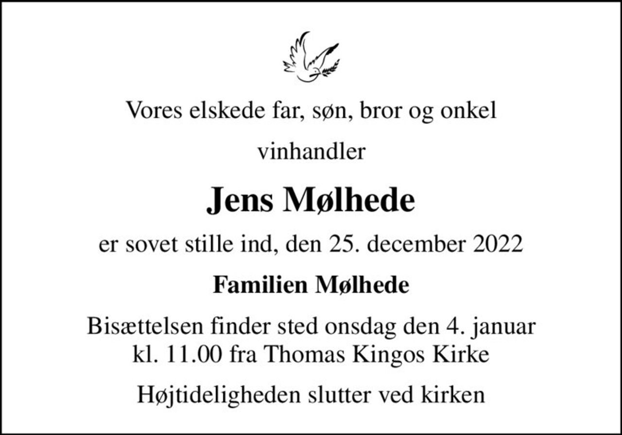 Vores elskede far, søn, bror og onkel
vinhandler
Jens Mølhede
er sovet stille ind, den 25. december 2022
Familien Mølhede
Bisættelsen finder sted onsdag den 4. januar kl. 11.00 fra Thomas Kingos Kirke
Højtideligheden slutter ved kirken