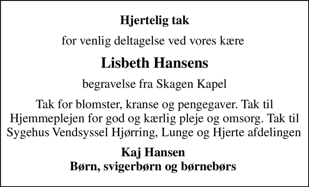 Hjertelig tak
for venlig deltagelse ved vores kære 
Lisbeth Hansens
begravelse fra Skagen Kapel
Tak for blomster, kranse og pengegaver. Tak til Hjemmeplejen for god og kærlig pleje og omsorg. Tak til Sygehus Vendsyssel Hjørring, Lunge og Hjerte afdelingen 
Kaj Hansen  Børn, svigerbørn og børnebørn