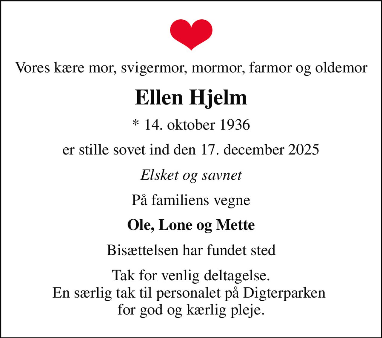 Vores kære mor, svigermor, mormor, farmor og oldemor
Ellen Hjelm
* 14. oktober 1936
er stille sovet ind den 17. december 2025
Elsket og savnet
På familiens vegne
Ole, Lone og Mette
Bisættelsen har fundet sted
Tak for venlig deltagelse. En særlig tak til personalet på Digterparken  for god og kærlig pleje.