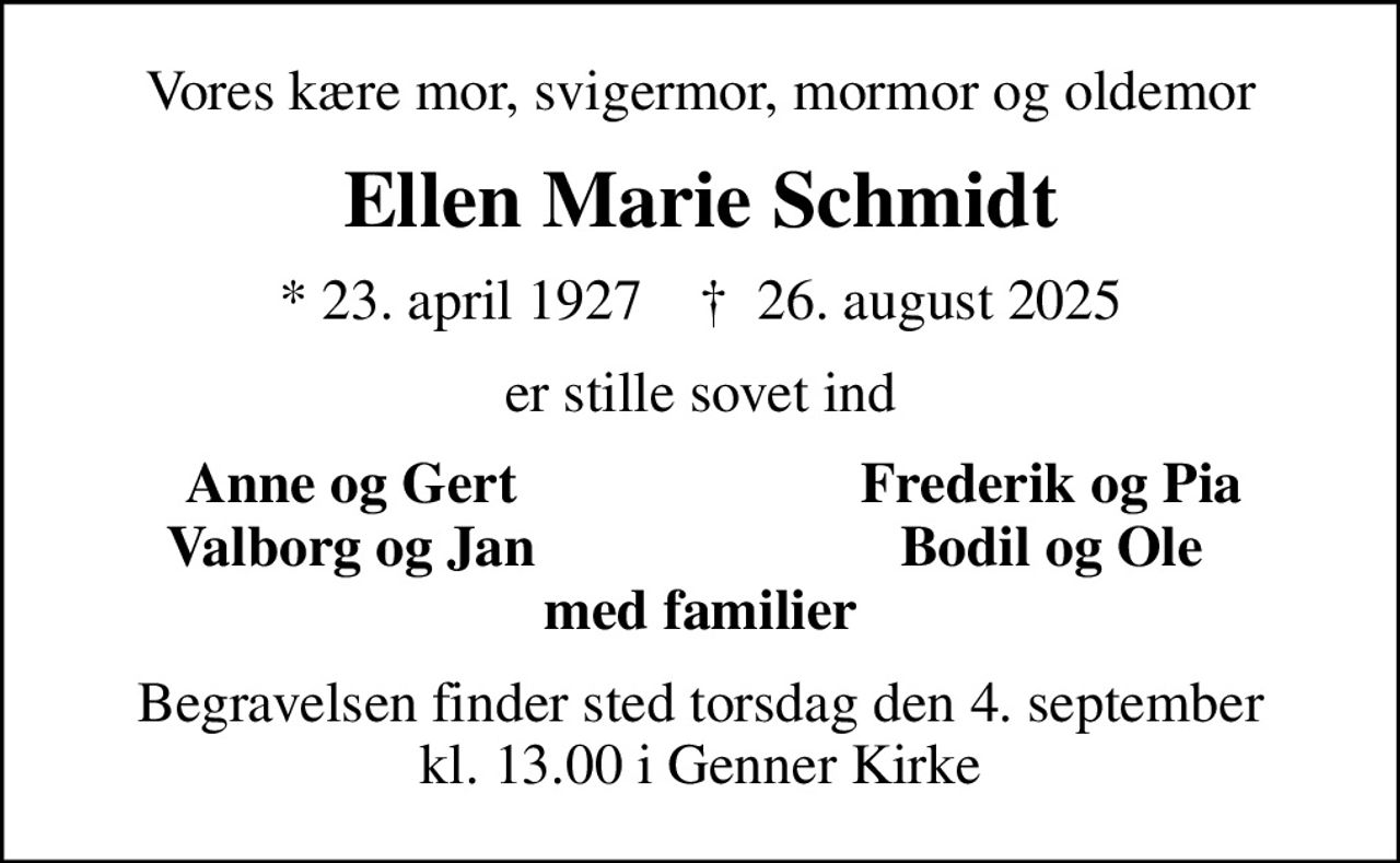 Vores kære mor, svigermor, mormor og oldemor
Ellen Marie Schmidt
* 23. april 1927    ✝ 26. august 2025
er stille sovet ind
Anne og Gert
Frederik og Pia
Valborg og Jan
Bodil og Ole
Begravelsen finder sted torsdag den 4. september kl. 13.00 i Genner Kirke