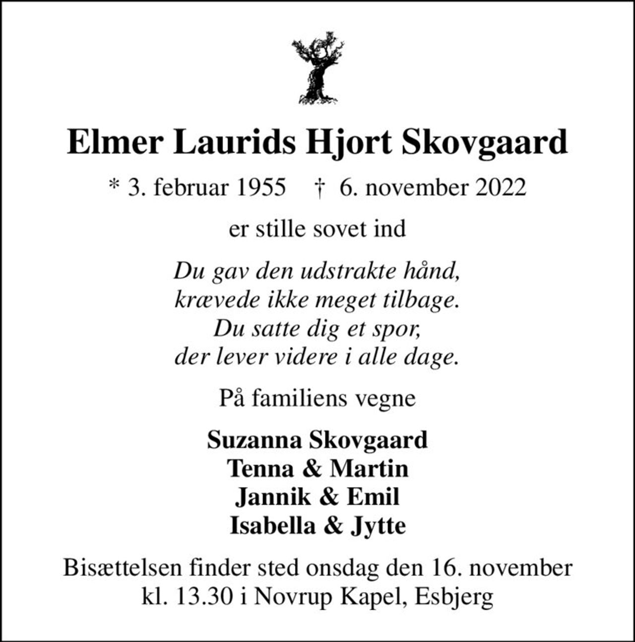 Elmer Laurids Hjort Skovgaard
* 3. februar 1955    ✝ 6. november 2022
er stille sovet ind
Du gav den udstrakte hånd, krævede ikke meget tilbage. Du satte dig et spor, der lever videre i alle dage.
På familiens vegne
Suzanna Skovgaard Tenna & Martin Jannik & Emil Isabella & Jytte
Bisættelsen finder sted onsdag den 16. november kl. 13.30 i Novrup Kapel, Esbjerg