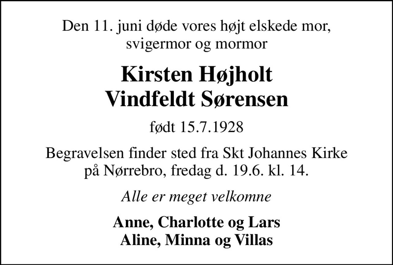 Den 11. juni døde vores højt elskede mor, svigermor og mormor
Kirsten Højholt Vindfeldt Sørensen
født 15.7.1928
Begravelsen finder sted fra Skt Johannes Kirke på Nørrebro, fredag d. 19.6. kl. 14.
Alle er meget velkomne
Anne, Charlotte og Lars Aline, Minna og Villas