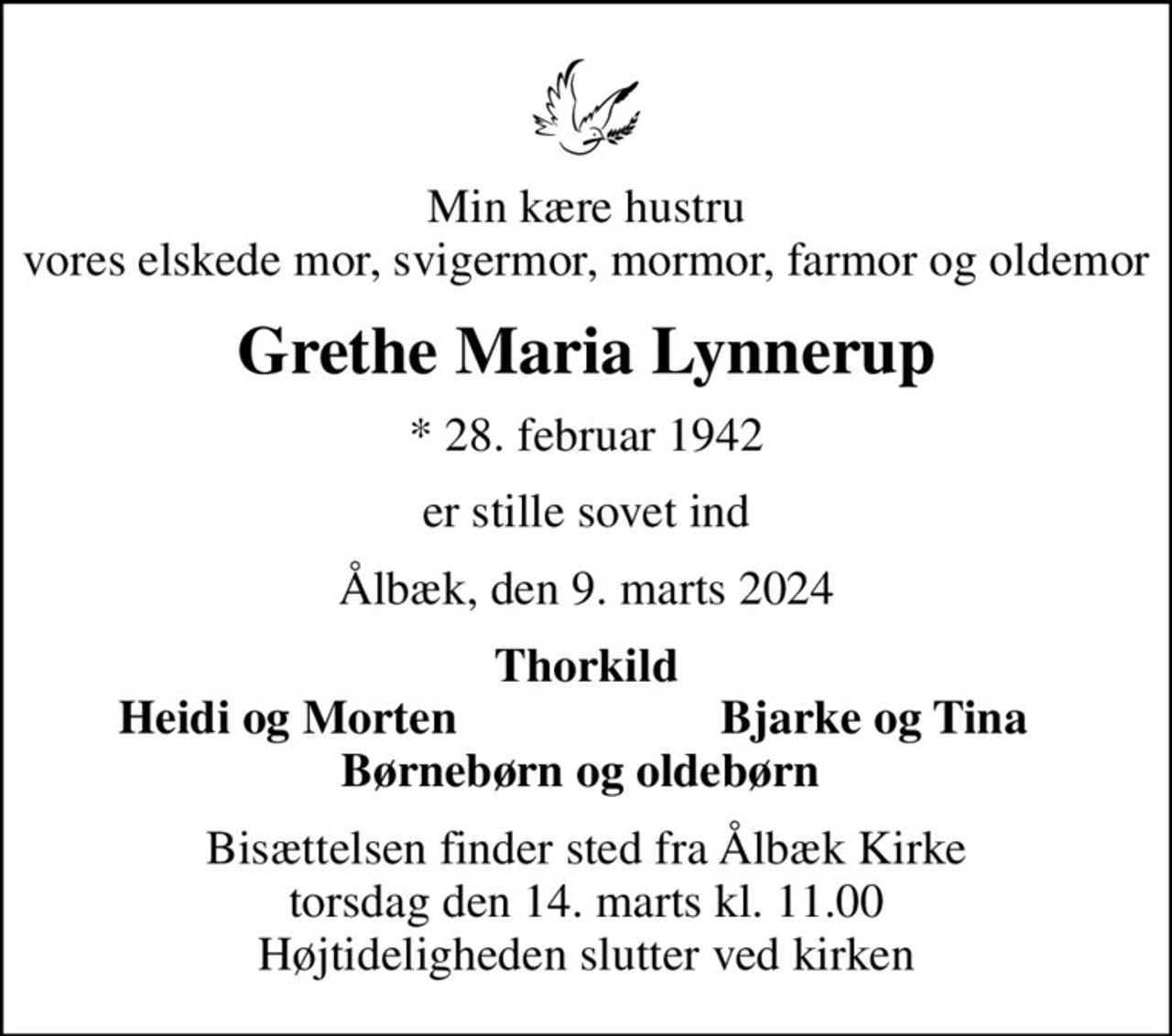 Min kære hustru vores elskede mor, svigermor, mormor, farmor og oldemor
Grethe Maria Lynnerup
* 28. februar 1942
er stille sovet ind
Ålbæk, den 9. marts 2024
Thorkild
Heidi og Morten 
Bjarke og Tina 
Bisættelsen finder sted fra Ålbæk Kirke  torsdag den 14. marts kl. 11.00  Højtideligheden slutter ved kirken