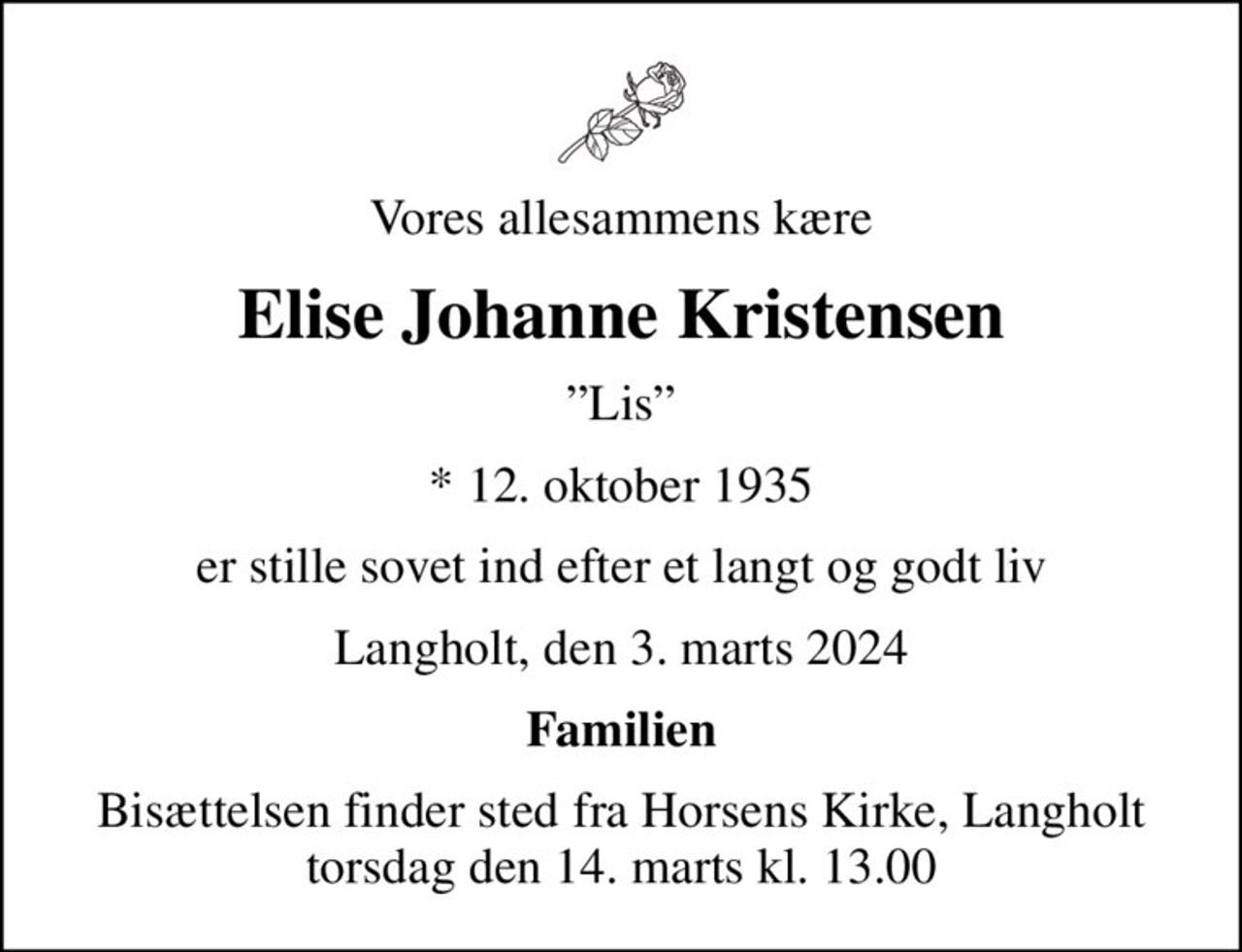 Vores allesammens kære
Elise Johanne Kristensen
Lis
* 12. oktober 1935
er stille sovet ind efter et langt og godt liv
Langholt, den 3. marts 2024
Familien
Bisættelsen finder sted fra Horsens Kirke, Langholt torsdag den 14. marts kl. 13.00