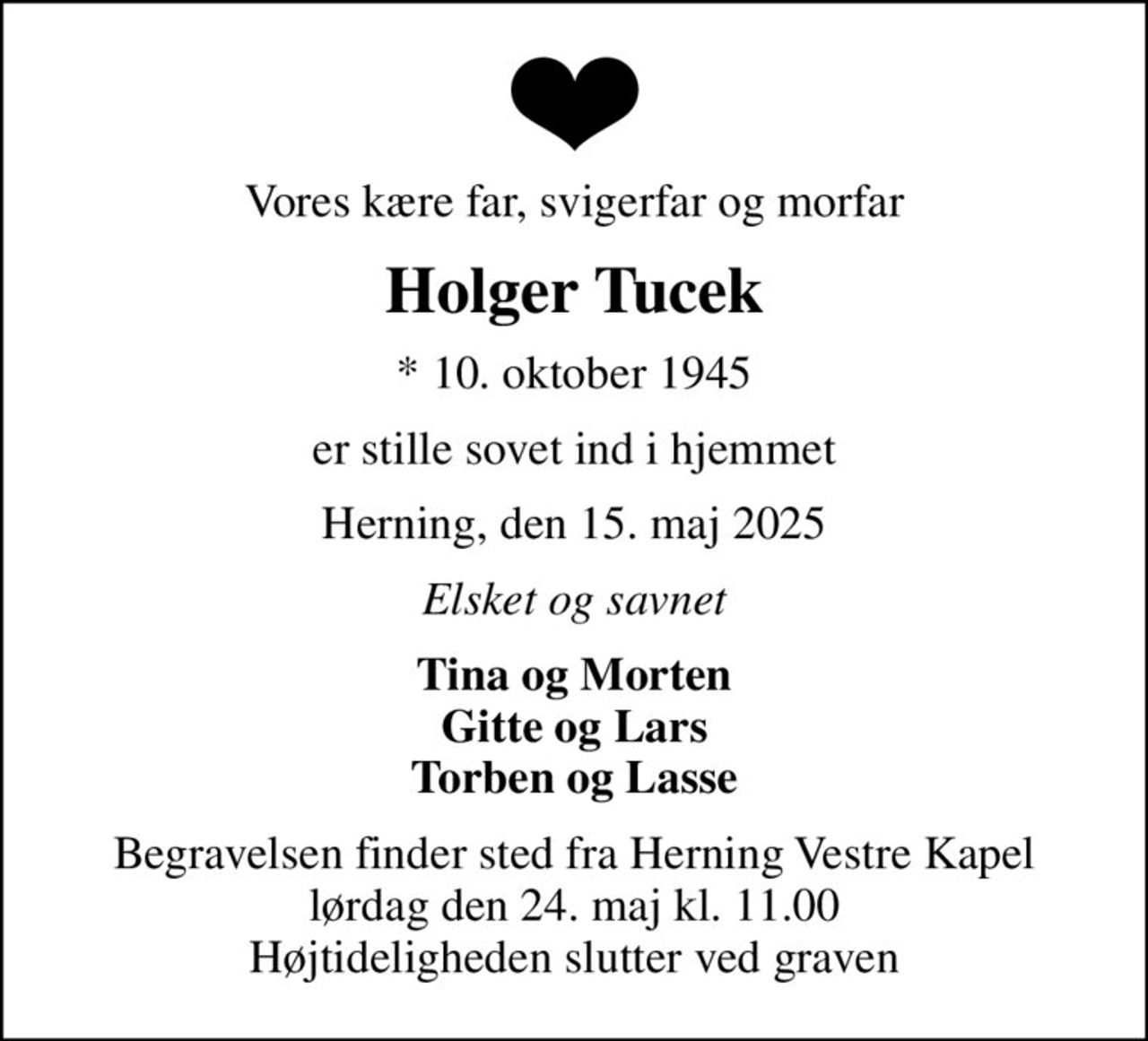 Vores kære far, svigerfar og morfar
Holger Tucek
* 10. oktober 1945
er stille sovet ind i hjemmet
Herning, den 15. maj 2025
Elsket og savnet
Tina og Morten Gitte og Lars Torben og Lasse
Begravelsen finder sted fra Herning Vestre Kapel  lørdag den 24. maj kl. 11.00  Højtideligheden slutter ved graven