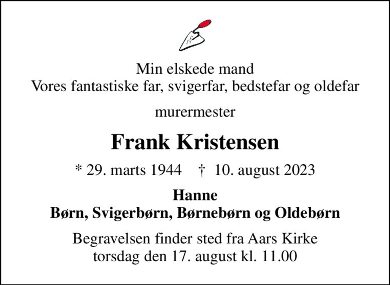 Min elskede mand Vores fantastiske far, svigerfar, bedstefar og oldefar
murermester
Frank Kristensen
* 29. marts 1944    ✝ 10. august 2023
Hanne Børn, Svigerbørn, Børnebørn og Oldebørn
Begravelsen finder sted fra Aars Kirke  torsdag den 17. august kl. 11.00