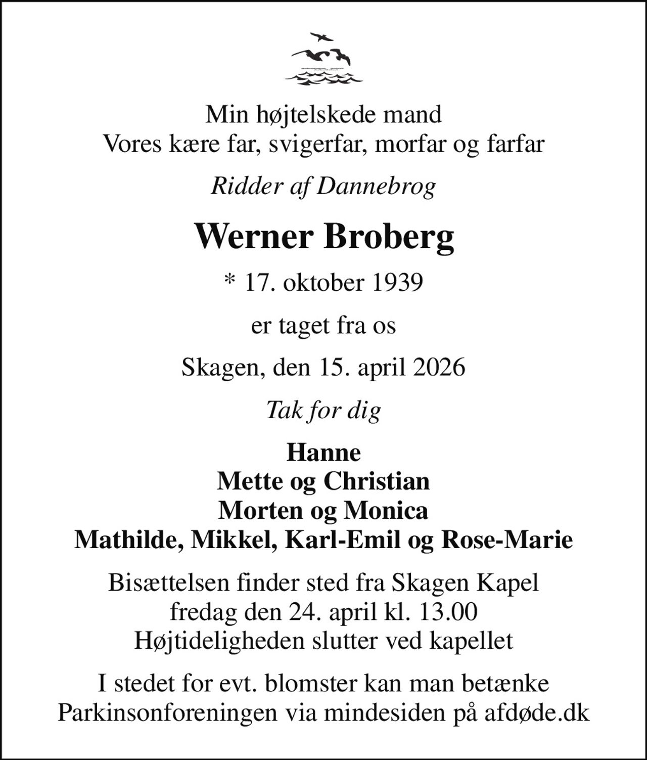 Min højtelskede mand Vores kære far, svigerfar, morfar og farfar
Ridder af Dannebrog
Werner Broberg
* 17. oktober 1939
er taget fra os
Skagen, den 15. april 2026
Tak for dig
Hanne Mette og Christian Morten og Monica Mathilde, Mikkel, Karl-Emil og Rose-Marie
Bisættelsen finder sted fra Skagen Kapel  fredag den 24. april kl. 13.00  Højtideligheden slutter ved kapellet
I stedet for evt. blomster kan man betænke
					Parkinsonforeningen via mindesiden på afdøde.dk