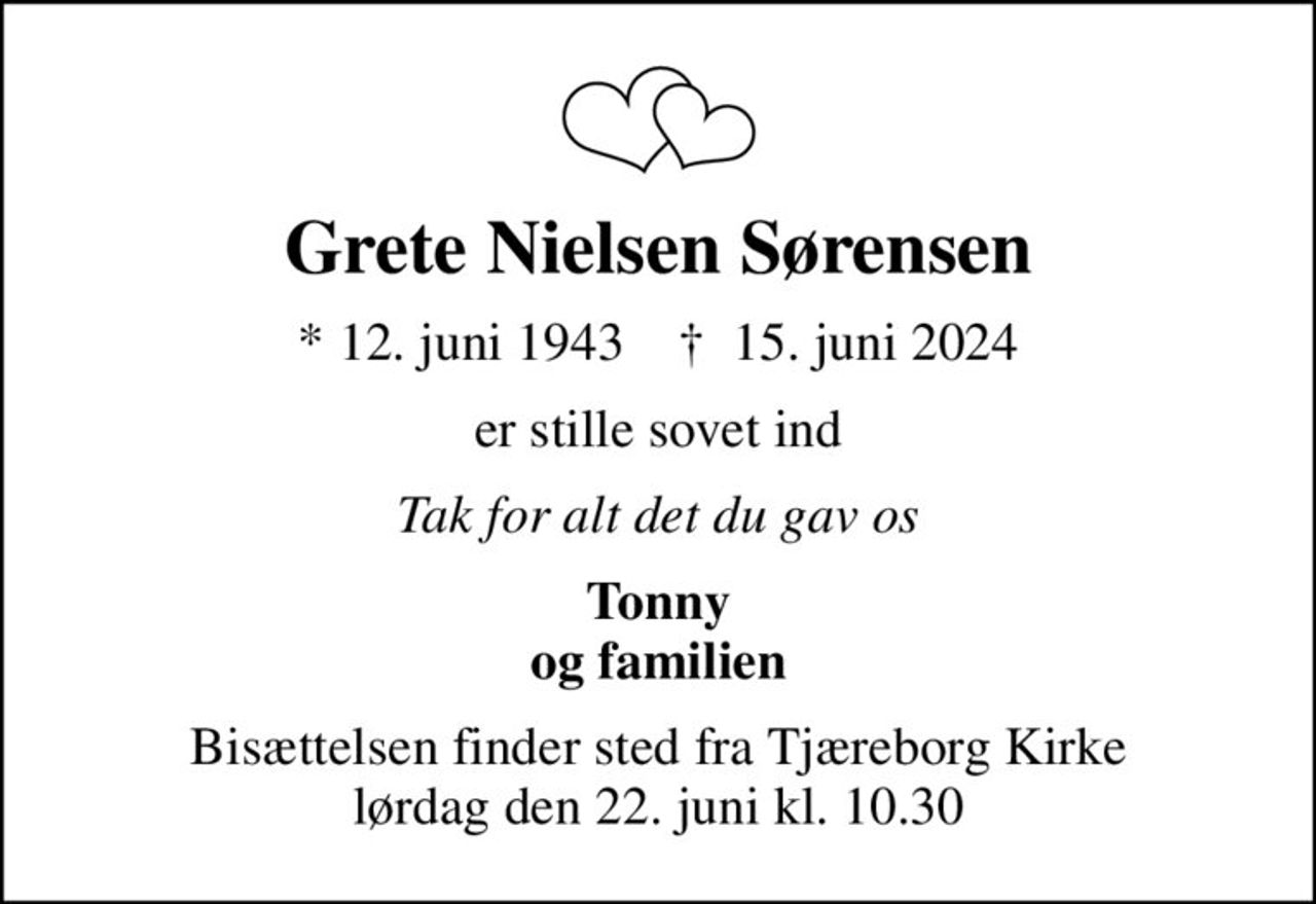 Grete Nielsen Sørensen
* 12. juni 1943    ✝ 15. juni 2024
er stille sovet ind
Tak for alt det du gav os
Tonny og familien
Bisættelsen finder sted fra Tjæreborg Kirke  lørdag den 22. juni kl. 10.30